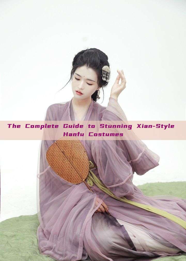 The Complete Guide to Stunning Xian-Style Hanfu Costumes The Complete Guide to Stunning Xian-Style Hanfu Costumes
