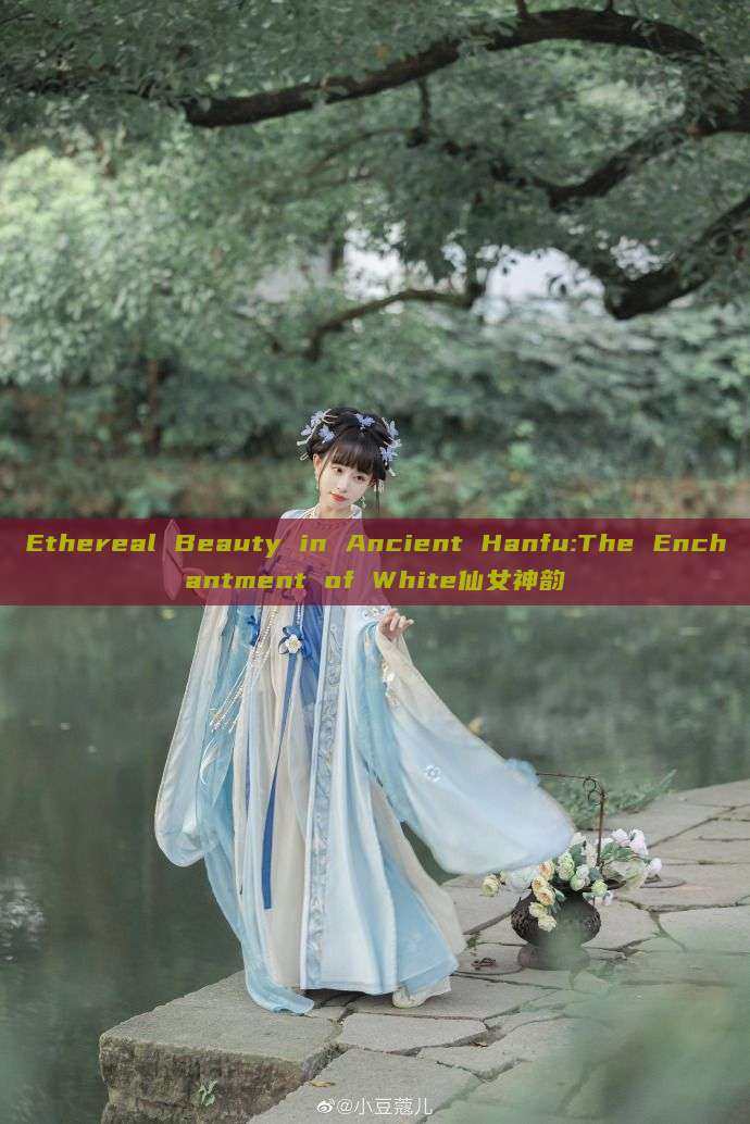 Ethereal Beauty in Ancient Hanfu:The Enchantment of White仙女神韵 Ethereal Beauty in Ancient Hanfu:The Enchantment of White仙女神韵