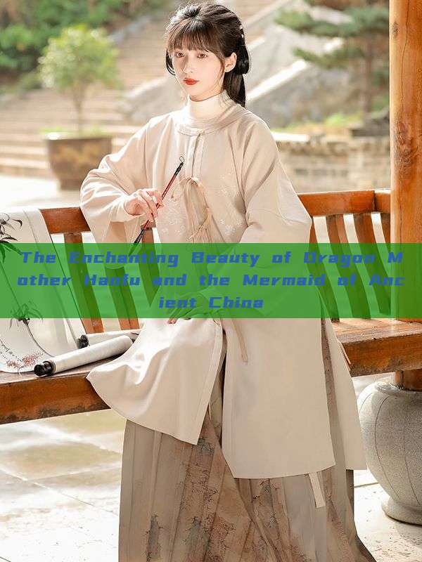 The Enchanting Beauty of Dragon Mother Hanfu and the Mermaid of Ancient China The Enchanting Beauty of Dragon Mother Hanfu and the Mermaid of Ancient China