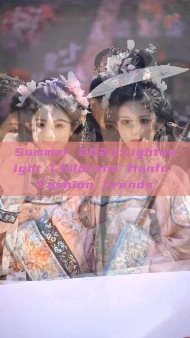 Summer 2023:Lightweight Childrens Hanfu Fashion Trends Summer 2023:Lightweight Childrens Hanfu Fashion Trends
