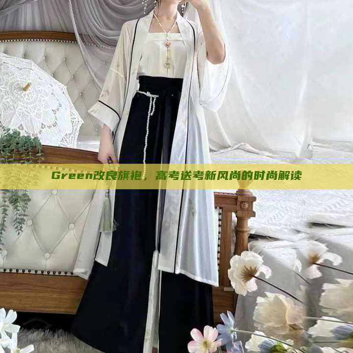 Green改良旗袍,高考送考新风尚的时尚解读 Green改良旗袍,高考送考新风尚的时尚解读