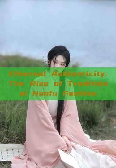 Ethereal Authenticity:The Rise of Traditional Hanfu Fashion Ethereal Authenticity:The Rise of Traditional Hanfu Fashion