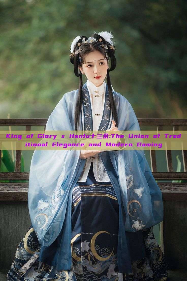 King of Glory x Hanfu十三余:The Union of Traditional Elegance and Modern Gaming King of Glory x Hanfu十三余:The Union of Traditional Elegance and Modern Gaming