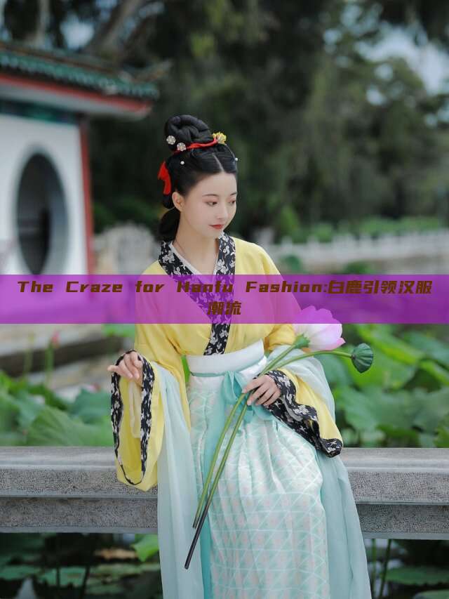 The Craze for Hanfu Fashion:白鹿引领汉服潮流 The Craze for Hanfu Fashion:白鹿引领汉服潮流