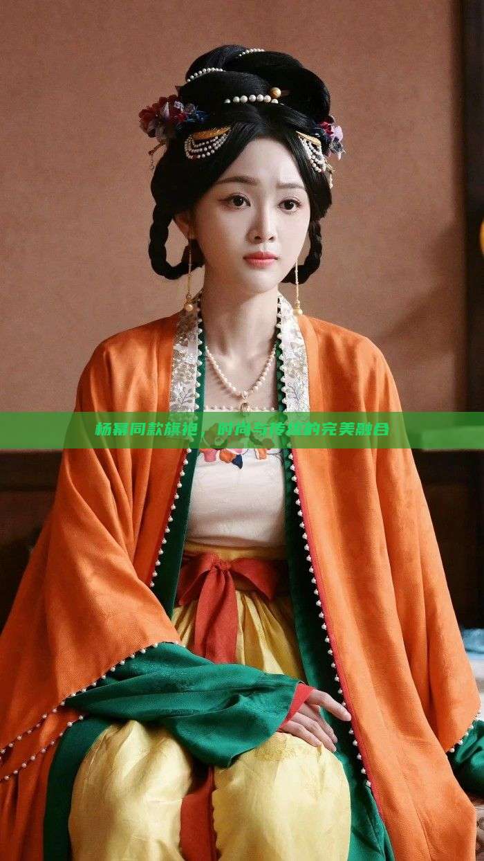 杨幂同款旗袍,时尚与传统的完美融合 杨幂同款旗袍,时尚与传统的完美融合