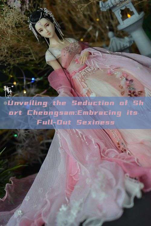 Unveiling the Seduction of Short Cheongsam:Embracing its Full-Out Sexiness Unveiling the Seduction of Short Cheongsam:Embracing its Full-Out Sexiness