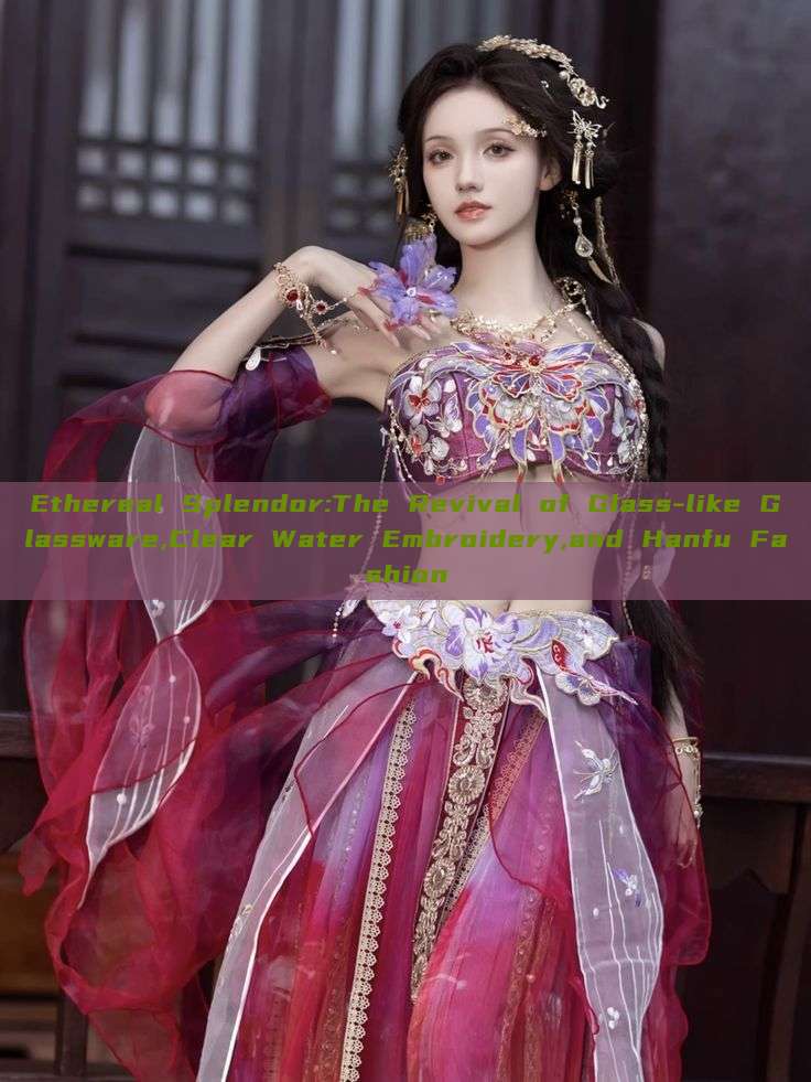 Ethereal Splendor:The Revival of Glass-like Glassware,Clear Water Embroidery,and Hanfu Fashion Ethereal Splendor:The Revival of Glass-like Glassware,Clear Water Embroidery,and Hanfu Fashion