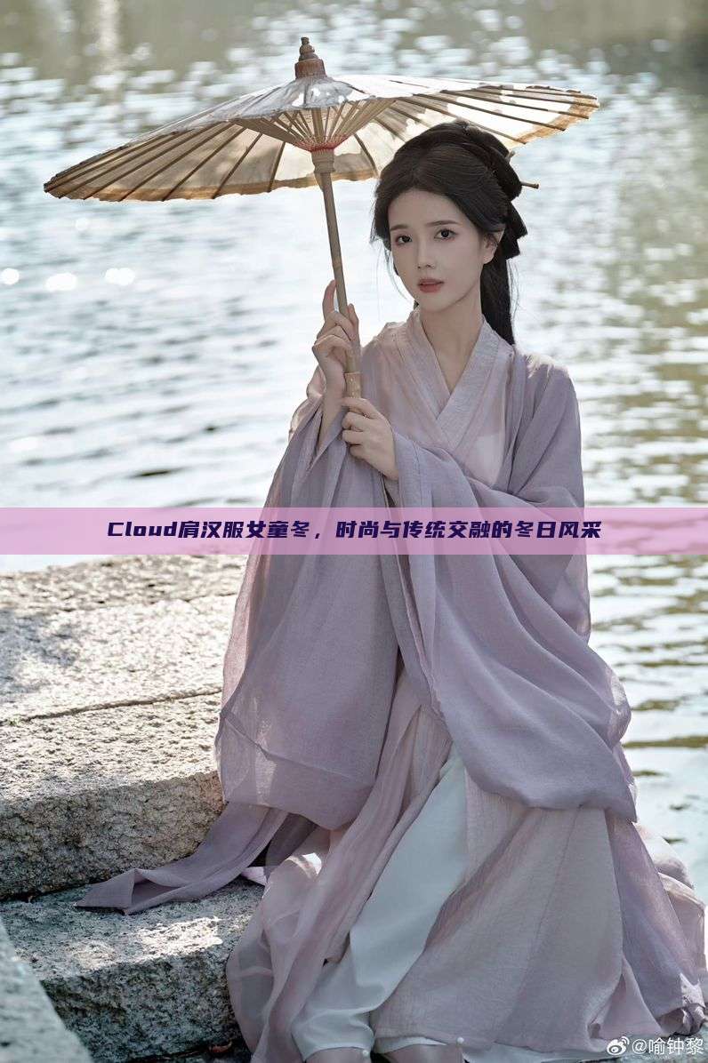 Cloud肩汉服女童冬,时尚与传统交融的冬日风采 Cloud肩汉服女童冬,时尚与传统交融的冬日风采