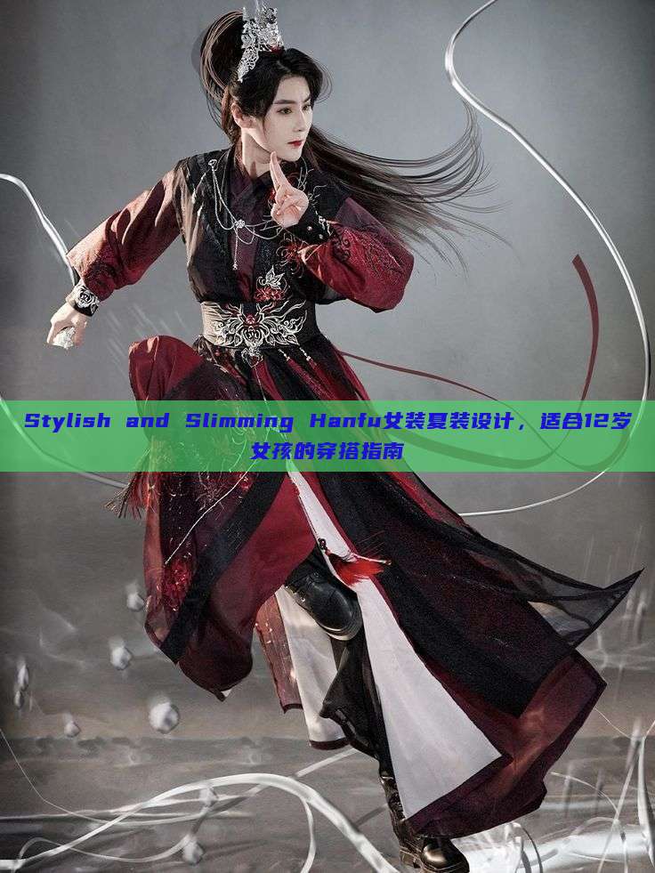 Stylish and Slimming Hanfu女装夏装设计,适合12岁女孩的穿搭指南 Stylish and Slimming Hanfu女装夏装设计,适合12岁女孩的穿搭指南